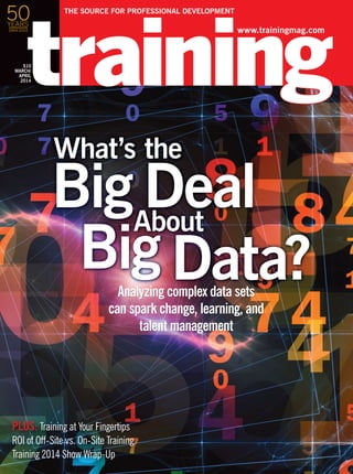 www.trainingmag.com
THE SOURCE FOR PROFESSIONAL DEVELOPMENT
$10
MARCH/
APRIL
2014
Analyzing complex data sets
can spark change, learning, and
talent management
Big Deal
Big Data?
What’s the
About
PLUS: Training at Your Fingertips
ROI of Off-Site vs. On-Site Training
Training 2014 Show Wrap-Up
50YEARS
1964-2014
 