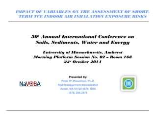 30th
Annual International Conference on
Soils, Sediments, Water and Energy
University of Massachusetts, Amherst
Morning Platform Session No. 02 – Room 168
23rd
October 2014
Presented By:
Peter W. Woodman, Ph.D.
Risk Management Incorporated
Acton, MA 01720-5676, USA
(978) 266-2878
IMPACT OF VARIABLES ON THE ASSESSMENT OF SHORT-
TERM TCE INDOOR AIR INHALATION EXPOSURE RISKS
 
