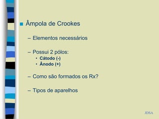  Âmpola de Crookes
– Elementos necessários
– Possui 2 pólos:
• Cátodo (-)
• Ânodo (+)
– Como são formados os Rx?
– Tipos de aparelhos
JDSA
 