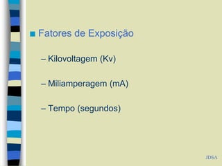  Fatores de Exposição
– Kilovoltagem (Kv)
– Miliamperagem (mA)
– Tempo (segundos)
JDSA
 