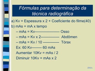 Fórmulas para determinação da
técnica radiográfica
a) Kv = Espessura x 2 + Coeficiente do filme(40)
b) mAs = mA x tempo
– mAs = Kv-------------------- Osso
– mAs = Kv x 2--------------- Abdômen
– mAs = Kv / 10 ------------- Tórax
Ex: 60 Kv-------- 60 mAs
Aumentar 10Kv = mAs / 2
Diminuir 10Kv = mAs x 2
JDSA
 