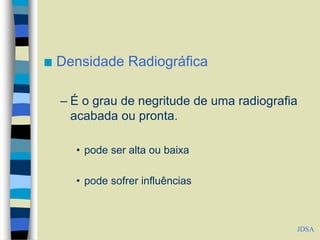  Densidade Radiográfica
– É o grau de negritude de uma radiografia
acabada ou pronta.
• pode ser alta ou baixa
• pode sofrer influências
JDSA
 