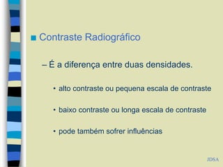  Contraste Radiográfico
– É a diferença entre duas densidades.
• alto contraste ou pequena escala de contraste
• baixo contraste ou longa escala de contraste
• pode também sofrer influências
JDSA
 
