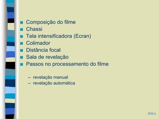  Composição do filme
 Chassi
 Tela intensificadora (Ecran)
 Colimador
 Distância focal
 Sala de revelação
 Passos no processamento do filme
– revelação manual
– revelação automática
JDSA
 