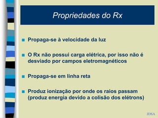 Propriedades do Rx
 Propaga-se à velocidade da luz
 O Rx não possui carga elétrica, por isso não é
desviado por campos eletromagnéticos
 Propaga-se em linha reta
 Produz ionização por onde os raios passam
(produz energia devido a colisão dos elétrons)
JDSA
 