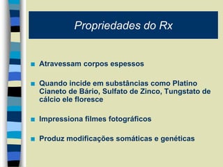  Atravessam corpos espessos
 Quando incide em substâncias como Platino
Cianeto de Bário, Sulfato de Zinco, Tungstato de
cálcio ele floresce
 Impressiona filmes fotográficos
 Produz modificações somáticas e genéticas
Propriedades do Rx
 
