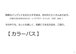 新鮮なインプットをもたらす⼿法は、世の中にたくさんあります。
（⼝頭では伝え切れませんが、→『アイデア・スイッチ』（⽯井、2009））
その中でも、もっとも楽しく、気軽にできる⽅法を、ご紹介。
【 カラーバス 】
23
 