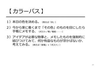【 カラーバス 】
━━━━━━━━━━━━━━━━━━━━━━━━━
１）本⽇の⾊を決める。（例えば「⾚」）
２）今から家に着くまで「その⾊」のものを⽬にしたら
⼿帳にメモする、（ポスト／鞄／看板・・・）
３）アイデアが必要な物事と、メモしたものを強制的に
結びつけてみて、何か有益なものが浮かばないか、
考えてみる。（例えば「節電」×「ポスト」）
24
 