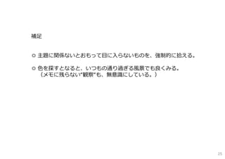 補⾜
◎ 主題に関係ないとおもって⽬に⼊らないものを、強制的に拾える。
◎ ⾊を探すとなると、いつもの通り過ぎる⾵景でも良くみる。
（メモに残らない“観察“も、無意識にしている。）
25
 