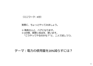 （ミニワーク：8分）
実際に、ちょっとやってみましょう。
◎ 隣席の⼈と、ペアになります。
◎ 8分間、実際に技法を、使います。
“こうやってやるのかな？“と、⼆⼈で試しつつ。
テーマ：電⼒の使⽤量を20%減らすには？
42
 