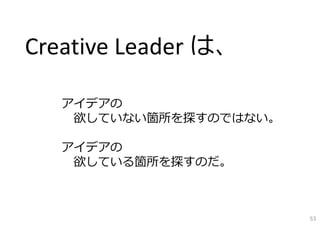 アイデアの
欲していない箇所を探すのではない。
アイデアの
欲している箇所を探すのだ。
Creative Leader は、
53
 