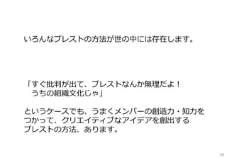 いろんなブレストの⽅法が世の中には存在します。
「すぐ批判が出て、ブレストなんか無理だよ！
うちの組織⽂化じゃ」
というケースでも、うまくメンバーの創造⼒・知⼒を
つかって、クリエイティブなアイデアを創出する
ブレストの⽅法、あります。
58
 