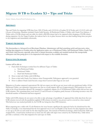 COLLABORATE 14 – IOUG Forum
Engineered Systems
1 | P a g e Migrate 10 TB to Exadata X3 – Tips and Tricks
White Paper
Migrate 10 TB to Exadata X3 – Tips and Tricks
Amin Adatia, KnowTech Solutions Inc.
ABSTRACT
Tips and Tricks for migrating 10TB data from AIX (2 Nodes and v10.2.0.4) to Exadata X3 (8 Nodes and v11.2.0.3) with only
6 hours of downtime. Database included Oracle Label Security, 40 Partitioned Tables, 4 Tables with Oracle Text Indexes, 5
Tables with a CLOB column and one table for which a BLOB column had to be migrated while dropping a CLOB column
during migration. On the Target Exadata, the indexes had to be in place because there was data loading being done just prior
to the migration and immediately afterwards.
TARGET AUDIENCE
The Intermediate to Advanced Level Developer/Database Administrator will find something useful and innovative when
tackling data migration to Exadata when the application makes use of Partitioned Tables, Sub Partitioned Tables, Oracle Text
and Oracle Label Security especially when there is limited downtime available and standard methods like transportable
tablespaces and data pump prove to be impractical with respect to the available downtime.
EXECUTIVE SUMMARY
Learner will be able to:
1. Find which Techniques worked best for different Types of Tables
a. Non Partitioned Tables
b. Partitioned Tables
c. Hash Sub Partitioned Tables
2. How to deal with Tables with LOB Data
3. How to deal with Oracle Text Indexes when Transportable Tablespaces approach is not practical
4. How to address Oracle Label Security setup when Custom Label Tags are not used
Migration to Exadata surpassed expectations! We did not expect nor did we get any issues with non-partitioned tables. Of the
Partitioned Tables, our optimistic expectation was that we would migrate 480 out of approximately 2500 partitions for each
table in the 6 hour downtime allowed. We managed to completely migrate 26 of 30 Partitioned Tables which did not have any
LOB columns. The remaining three took from 8, 15 and 20 hours to complete; partly because of diverting resources once the
threshold number of Partitions had been migrated.
Tables with LOB columns do not seem to be able to take advantage of parallelism. It appeared that while data from the non-
LOB columns moved with the parallelism applied, LOB column reverted to one process and in a record at a time manner!
This behaviour was masked probably by the CLOB size being less than 4000 characters.
When migrating into a table with 32 sub-Partitions the issue became significant the approach had to be abandoned for this
Table. Eventually, it was determined that the best approach was to not use Parallel on the Source for data migration but rather
to use up to 45 jobs on each node for the data migration part. Also instead of Partition Exchange, which locked the Table and
stopped ETL, a much better method was to insert into the table with input rows sorted by the OraHash Key. Table below
provides a summary of the data migration for each type on Table.
 