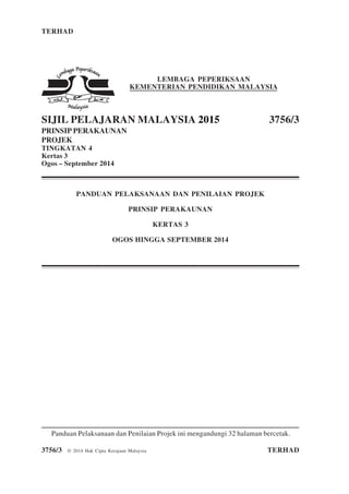 TERHAD 1 3756/3
3756/3 © 2014 Hak Cipta Kerajaan Malaysia TERHAD
LEMBAGA PEPERIKSAAN
KEMENTERIAN PENDIDIKAN MALAYSIA
SIJIL PELAJARAN MALAYSIA 2015 3756/3
PRINSIP PERAKAUNAN
PROJEK
TINGKATAN 4
Kertas 3
Ogos – September 2014
PANDUAN PELAKSANAAN DAN PENILAIAN PROJEK
PRINSIP PERAKAUNAN
KERTAS 3
OGOS HINGGA SEPTEMBER 2014
Panduan Pelaksanaan dan Penilaian Projek ini mengandungi 32 halaman bercetak.
 