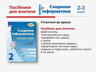 Посібники
для вчителя
Готується до друку:
Посібник для вчителя,
який містить:
інструкторську карту,
розробки всіх уроків,
а також
зразки виконання завдань,
розв’язання логічних задач,
поданих в підручнику, робочому зошиті
й на диску.
2-3
класи
 