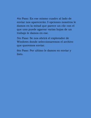 4to Paso: En ese mismo cuadro al lado de
enviar nos aparecerán 3 opciones nosotros le
damos en la mitad que parece un clic con el
que uno puede agarrar varias hojas de un
trabajo le damos en ese.
5to Paso: Se nos abrirá el explorador de
Windows donde seleccionaremos el archivo
que queremos enviar.
6to Paso: Por ultimo le damos en enviar y
listo.
 