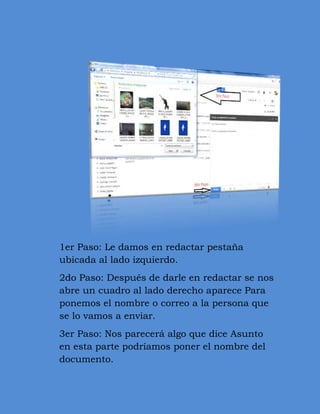 1er Paso: Le damos en redactar pestaña
ubicada al lado izquierdo.
2do Paso: Después de darle en redactar se nos
abre un cuadro al lado derecho aparece Para
ponemos el nombre o correo a la persona que
se lo vamos a enviar.
3er Paso: Nos parecerá algo que dice Asunto
en esta parte podríamos poner el nombre del
documento.
 