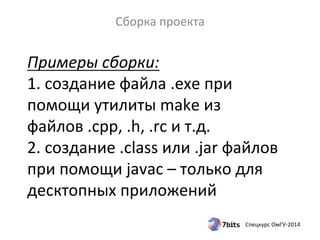 Примеры 
сборки: 
1. 
создание 
файла 
.exe 
при 
помощи 
утилиты 
make 
из 
файлов 
.cpp, 
.h, 
.rc 
и 
т.д. 
2. 
создание 
.class 
или 
.jar 
файлов 
при 
помощи 
javac 
– 
только 
для 
десктопных 
приложений 
Спецкурс 
ОмГУ-­‐2014 
Сборка 
проекта 
 