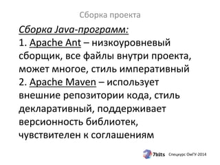 Сборка 
Java-­‐программ: 
1. 
Apache 
Ant 
– 
низкоуровневый 
сборщик, 
все 
файлы 
внутри 
проекта, 
может 
многое, 
стиль 
императивный 
2. 
Apache 
Maven 
– 
использует 
внешние 
репозитории 
кода, 
стиль 
декларативный, 
поддерживает 
версионность 
библиотек, 
чувствителен 
к 
соглашениям 
Спецкурс 
ОмГУ-­‐2014 
Сборка 
проекта 
 