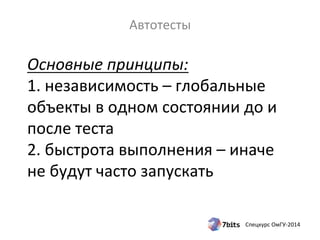 Основные 
принципы: 
1. 
независимость 
– 
глобальные 
объекты 
в 
одном 
состоянии 
до 
и 
после 
теста 
2. 
быстрота 
выполнения 
– 
иначе 
не 
будут 
часто 
запускать 
Спецкурс 
ОмГУ-­‐2014 
Автотесты 
 
