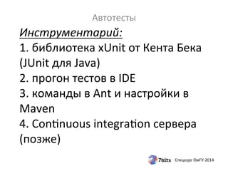 Инструментарий: 
1. 
библиотека 
xUnit 
от 
Кента 
Бека 
(JUnit 
для 
Java) 
2. 
прогон 
тестов 
в 
IDE 
3. 
команды 
в 
Ant 
и 
настройки 
в 
Maven 
4. 
Condnuous 
integradon 
сервера 
(позже) 
Спецкурс 
ОмГУ-­‐2014 
Автотесты 
 