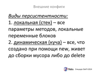 Виды 
персистентности: 
1. 
локальная 
(стек) 
– 
все 
параметры 
методов, 
локальные 
переменные 
блоков 
2. 
динамическая 
(куча) 
– 
все, 
что 
создано 
при 
помощи 
new, 
живет 
до 
сборки 
мусора 
либо 
до 
delete 
Спецкурс 
ОмГУ-­‐2014 
Внешние 
конфиги 
 