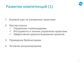 Развитие компетенций (1) 
9 
1. Базовый курс по управлению проектами 
2. Мастер-классы: 
 Управление стейкхолдерами 
 Инструменты и техники управления проектами 
 Эффективное администрирование проектов 
3. Проведение брейнштормов 
4. Активное консультирование 
 