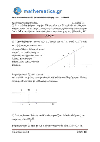 http://www.mathematica.gr/forum/viewtopic.php?f=142&t=44444
Επιμέλεια: xr.tsif Σελίδα 10
προηγούμενες περιπτώσεις. (Μονάδες 6)
β) Αν η ευθεία( ) τέμνει το τμήμα στο μέσο του να βρείτε το είδος του
τετραπλεύρου (παραλληλόγραμμο, τραπέζιο, ορθογώνιο) και να δείξετε
ότι τα , ταυτίζονται. Να αιτιολογήσετε την απάντησή σας. (Μονάδες 9+2)
Λύση:
α) i) Στην περίπτωση 1) όπου , έχουμε και / /  αφού    και
   . Όμως οι / /  δεν
είναι παράλληλες διότι αν ήταν το
τετράπλευρο  θα ήταν
παραλληλόγραμμο άρα .
Άτοπο. Επομένως το
τετράπλευρο  θα είναι
τραπέζιο.
Στην περίπτωση 2) είναι 
και / / , επομένως το τετράπλευρο είναι παραλληλόγραμμο. Επίσης
είναι 0ˆ 90  συνεπώς το  είναι ορθογώνιο.
ii) Στην περίπτωση 1) όπου το είναι τραπέζιο η είναι διάμεσος και
επομένως
2

  .
Στην περίπτωση 2) όπου το  είναι ορθογώνιο θα είναι    .
 