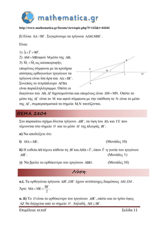http://www.mathematica.gr/forum/viewtopic.php?f=142&t=44444
Επιμέλεια: xr.tsif Σελίδα 11
β) Είναι / / . Συγκρίνουμε τα τρίγωνα ,  .
Είναι
1) 0ˆ ˆ 90  .
2) αφού μέσο της .
3) 1 2
ˆ ˆ   ως κατακορυφήν,
επομένως σύμφωνα με τα κριτήρια
ισότητας ορθογωνίων τριγώνων τα
τρίγωνα είναι ίσα άρα και .
Συνεπώς το τετράπλευρο 
είναι παραλληλόγραμμο. Οπότε οι
διαγώνιοι του ,  διχοτομούνται και επομένως είναι  . Οπότε το
μέσο της  είναι το  και αφού σύμφωνα με την υπόθεση το  είναι το μέσο
της , συμπερασματικά τα σημεία ,  ταυτίζονται.
ΘΕΜΑ 2804
Στο παρακάτω σχήμα δίνεται τρίγωνο AB , τα ύψη του B και E που
τέμνονται στο σημείο H και το μέσο M της πλευράς B .
α) Να αποδείξετε ότι:
i) M ME. (Μονάδες 10)
ii) Η ευθείατέμνει κάθετα τη B και ˆAH , όπου ˆ η γωνία του τριγώνου
AB . (Μονάδες 5)
γ) Να βρείτε το ορθόκεντρο του τριγώνου . (Μονάδες 10)
Λύση:
α.i. Τα ορθογώνια τρίγωνα ,  B EB έχουν αντίστοιχες διαμέσους ,M EM .
Άρα:
B
M ME
2

   .
α. ii) Το H είναι το ορθόκεντρο του τριγώνου AB , οπότε και το τρίτο ύψος
 θα διέρχεται από το σημείο H . Δηλαδή, AH B .
 