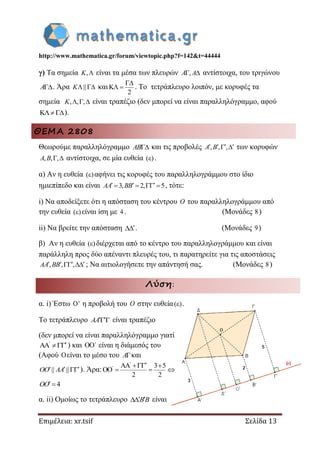 http://www.mathematica.gr/forum/viewtopic.php?f=142&t=44444
Επιμέλεια: xr.tsif Σελίδα 13
γ) Τα σημεία ,K είναι τα μέσα των πλευρών , A A αντίστοιχα, του τριγώνου
A . Άρα || K καιK
2

  . Το τετράπλευρο λοιπόν, με κορυφές τα
σημεία , , ,  K είναι τραπέζιο (δεν μπορεί να είναι παραλληλόγραμμο, αφού
K).
ΘΕΜΑ 2808
Θεωρούμε παραλληλόγραμμο AB και τις προβολές , , ,    A B των κορυφών
, , , A B αντίστοιχα, σε μία ευθεία ( ) .
α) Αν η ευθεία ( ) αφήνει τις κορυφές του παραλληλογράμμου στο ίδιο
ημιεπίπεδο και είναι 3, 2, 5     AA BB , τότε:
i) Να αποδείξετε ότι η απόσταση του κέντρου O του παραλληλογράμμου από
την ευθεία ( ) είναι ίση με 4 . (Μονάδες 8)
ii) Να βρείτε την απόσταση  . (Μονάδες 9)
β) Αν η ευθεία ( ) διέρχεται από το κέντρο του παραλληλογράμμου και είναι
παράλληλη προς δύο απέναντι πλευρές του, τι παρατηρείτε για τις αποστάσεις
, , ,    AA BB ; Να αιτιολογήσετε την απάντησή σας. (Μονάδες 8)
Λύση:
α. i) Έστω ' η προβολή του O στην ευθεία( ) .
Το τετράπλευρο  AA είναι τραπέζιο
(δεν μπορεί να είναι παραλληλόγραμμο γιατί
AA
 ) και ΄ είναι η διάμεσός του
(Αφού είναι το μέσο του A και
|| ||  OO AA ). Άρα:
AA 3 5
OO
2 2

  
  
4 OO
α. ii) Ομοίως το τετράπλευρο  BB είναι
 