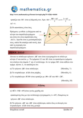 http://www.mathematica.gr/forum/viewtopic.php?f=142&t=44444
Επιμέλεια: xr.tsif Σελίδα 14
τραπέζιο και OO΄ είναι η διάμεσός του. Άρα:
BB΄ 2
OO΄ 4
2 2
  
   
6  .
β) Οι αποστάσεις είναι ίσες.
Πράγματι, η ευθεία ( ) διέρχεται από το
κέντρο του παραλληλογράμμου
και έστω ότι είναι παράλληλη στις
,AB . Άρα θα είναι η μεσοπαράλληλή
τους, οπότε θα ισαπέχει από αυτές, άρα και
από τις κορυφές του
παραλληλογράμμου.
ΘΕΜΑ 2810
Δίνεται το ισόπλευρο τρίγωνο AB που είναι εγγεγραμμένο σε κύκλο με
κέντρο O και ακτίνα  . Τα τμήματα Z και  είναι τα εφαπτόμενα τμήματα
του κύκλου στα σημεία  και B αντίστοιχα. Αν το τμήμα H είναι κάθετο στο
τμήμα στο Z , να αποδείξετε ότι:
α) Το τρίγωνο ZB είναι ισόπλευρο. (Μονάδες 7 )
β) Το τετράπλευρο A ZB είναι ρόμβος. (Μονάδες 8)
γ) Το τετράπλευρο  B H είναι τραπέζιο με  B BZ και 2  H B .
(Μονάδες 10)
Λύση:
α) 0ˆB Z BZ 60    (είναι γωνίες χορδής και
εφαπτομένης ίσες με την αντίστοιχη εγγεγραμμένη 0
A 60 ). Επομένως το
τρίγωνο ZB είναι ισόπλευρο.
β) Τα τρίγωνα AB και ZB είναι ισόπλευρα, οπότε όλες οι πλευρές του
τετραπλεύρου A ZB είναι ίσες μεταξύ
 