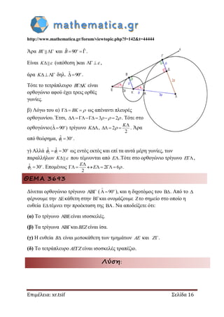 http://www.mathematica.gr/forum/viewtopic.php?f=142&t=44444
Επιμέλεια: xr.tsif Σελίδα 16
Άρα  B και ˆ ˆ90 o
B .
Είναι K  (υπόθεση )και   ,
άρα K δηλ. ˆ 90  o
.
Τότε το τετράπλευρο B K είναι
ορθογώνιο αφού έχει τρεις ορθές
γωνίες.
β) Λόγω του α)   BK  ως απέναντι πλευρές
ορθογωνίου. Έτσι, 3 2        . Τότε στο
ορθογώνιο ˆ( 90 )  o
τρίγωνο K , 2
2

  
K
 . Άρα
από θεώρημα, 1
ˆ 30 o
 .
γ) Αλλά 2 1
ˆ ˆ 30  o
  ως εντός εκτός και επί τα αυτά μέρη γωνίες, των
παραλλήλων K  που τέμνονται από E .Τότε στο ορθογώνιο τρίγωνο E ,
2
ˆ 30 o
 . Επομένως 2 6
2

      
E
E .
ΘΕΜΑ 3693
Δίνεται ορθογώνιο τρίγωνο  ( 90


  ), και η διχοτόμος του B. Από το 
φέρνουμε την κάθετη στην και ονομάζουμε το σημείο στο οποίο η
ευθεία τέμνει την προέκταση της . Να αποδείξετε ότι:
(α) Το τρίγωνο E είναι ισοσκελές.
(β) Τα τρίγωνα και BEZ είναι ίσα.
(γ) Η ευθεία B είναι μεσοκάθετη των τμημάτων AE και Z.
(δ) Το τετράπλευρο AE Z είναι ισοσκελές τραπέζιο.
Λύση:
 