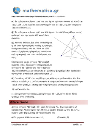http://www.mathematica.gr/forum/viewtopic.php?f=142&t=44444
Επιμέλεια: xr.tsif Σελίδα 17
(α) Τα ορθογώνια τρίγωνα AB και EB έχουν την υποτείνουσα B κοινή και
AB EB  . Άρα είναι ίσα και άρα θα έχουν και BA BE , δηλαδή το τρίγωνο
ABE είναι ισοσκελές.
(β) Τα ορθογώνια τρίγωνα  και BEZ έχουν: BA BE (όπως είδαμε στο (α)
ερώτημα) και την γωνία ABE κοινή. Άρα
είναι ίσα.
(γ) Αφού το τρίγωνο ABE είναι ισοσκελές και
η B είναι διχοτόμος της γωνίας B, άρα η B
είναι μεσοκάθετος του AE, διότι σε κάθε
ισοσκελές τρίγωνο, η διχοτόμος που άγεται
από την κορυφή του είναι και διάμεσος και
ύψος.
Επίσης αφού και τα τρίγωνα και BEZ
είναι ίσα (όπως δείξαμε στο (β) ερώτημα), θα
έχουμε ότι B BZ και άρα και το τρίγωνο
B Z είναι ισοσκελές με κορυφή το B. Συνεπώς η διχοτόμος που άγεται από
την κορυφή Bθα είναι η μεσοκάθετος του Z.
(δ) Οι ευθείες ,AE Z είναι παράλληλες ως κάθετες στην ίδια ευθεία B. Kαι
εφόσον οι ευθείες ,E ZA τέμνονται (στο ) συμπεραίνουμε ότι το τετράπλευρο
AE Z είναι τραπέζιο. Επίσης από τα προηγούμενα ερωτήματα έχουμε ότι:
B BZ και BE BA .
Με αφαίρεση αυτών κατά μέλη παίρνουμε : E AZ , οπότε το πιο πάνω
τραπέζιο είναι ισοσκελές.
ΘΕΜΑ 3694
Δίνεται τρίγωνο ( B ) και η διχοτόμος . Φέρουμε από το B
κάθετη στην που τέμνει την στο E και την πλευρά Aστο H. Αν M
είναι το μέσο της πλευράς Bνα αποδείξετε ότι:
α)Το τρίγωνο ABH είναι ισοσκελές. (Μονάδες 9)
 