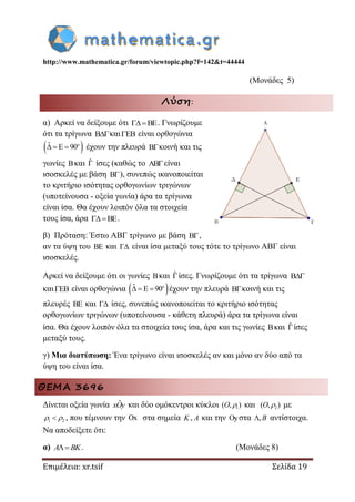 http://www.mathematica.gr/forum/viewtopic.php?f=142&t=44444
Επιμέλεια: xr.tsif Σελίδα 19
(Μονάδες 5)
Λύση:
α) Αρκεί να δείξουμε ότι BE . Γνωρίζουμε
ότι τα τρίγωνα Bκαι EB είναι ορθογώνια
 ˆ E 90   o
έχουν την πλευρά Bκοινή και τις
γωνίες Bκαι ˆ ίσες (καθώς το ABείναι
ισοσκελές με βάση B), συνεπώς ικανοποιείται
το κριτήριο ισότητας ορθογωνίων τριγώνων
(υποτείνουσα - οξεία γωνία) άρα τα τρίγωνα
είναι ίσα. Θα έχουν λοιπόν όλα τα στοιχεία
τους ίσα, άρα BE .
β) Πρόταση: Έστω ΑΒΓ τρίγωνο με βάση B,
αν τα ύψη του BE και  είναι ίσα μεταξύ τους τότε το τρίγωνο ΑΒΓ είναι
ισοσκελές.
Αρκεί να δείξουμε ότι οι γωνίες Bκαι ˆίσες. Γνωρίζουμε ότι τα τρίγωνα B
και EB είναι ορθογώνια  ˆ E 90   o
έχουν την πλευρά Bκοινή και τις
πλευρές BE και  ίσες, συνεπώς ικανοποιείται το κριτήριο ισότητας
ορθογωνίων τριγώνων (υποτείνουσα - κάθετη πλευρά) άρα τα τρίγωνα είναι
ίσα. Θα έχουν λοιπόν όλα τα στοιχεία τους ίσα, άρα και τις γωνίες Bκαι ˆίσες
μεταξύ τους.
γ) Μια διατύπωση: Ένα τρίγωνο είναι ισοσκελές αν και μόνο αν δύο από τα
ύψη του είναι ίσα.
ΘΕΜΑ 3696
Δίνεται οξεία γωνία ˆxOy και δύο ομόκεντροι κύκλοι 1( , )O  και 2( , )O  με
1 2  , που τέμνουν την x στα σημεία K, A και την y στα ,B αντίστοιχα.
Να αποδείξετε ότι:
α) A BK . (Μονάδες 8)
 