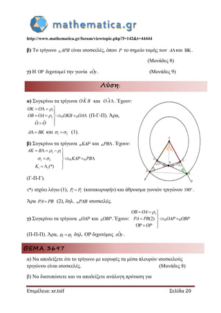 http://www.mathematica.gr/forum/viewtopic.php?f=142&t=44444
Επιμέλεια: xr.tsif Σελίδα 20
β) Το τρίγωνο APB είναι ισοσκελές, όπου P το σημείο τομής των Aκαι BK.
(Μονάδες 8)
γ) Η O διχοτομεί την γωνία ˆxOy. (Μονάδες 9)
Λύση:
α) Συγκρίνω τα τρίγωνα OK B και O A . Έχουν:
1
2
ˆ ˆ
OK O
OB OA OKB OA
O O


  

    

 
(Π-Γ-Π). Άρα,
A BK και 1 2  (1).
β) Συγκρίνω τα τρίγωνα KAP και PB. Έχουν:
2 1
1 2
1 1(*)
AK B
KAP PB
K
 
 
    

   

  
(Γ-Π-Γ).
(*) ισχύει λόγω (1), 1 2P P (κατακορυφήν) και άθροισμα γωνιών τριγώνου 180o
.
Άρα PA PB (2), δηλ. PAB ισοσκελές.
γ) Συγκρίνω τα τρίγωνα OAP και OBP. Έχουν:
2
(2)
OB OA
PA PB OAP OBP
OP
  

  
  
(Π-Π-Π). Άρα, 1 2  δηλ. ΟΡ διχοτόμος ˆxOy.
ΘΕΜΑ 3697
α) Να αποδείξετε ότι το τρίγωνο με κορυφές τα μέσα πλευρών ισοσκελούς
τριγώνου είναι ισοσκελές. (Μονάδες 8)
β) Να διατυπώσετε και να αποδείξετε ανάλογη πρόταση για
 