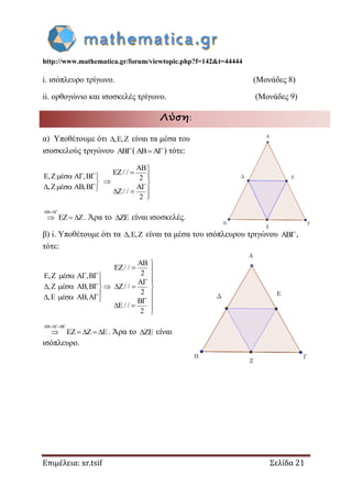 http://www.mathematica.gr/forum/viewtopic.php?f=142&t=44444
Επιμέλεια: xr.tsif Σελίδα 21
i. ισόπλευρο τρίγωνο. (Μονάδες 8)
ii. ορθογώνιο και ισοσκελές τρίγωνο. (Μονάδες 9)
Λύση:
α) Υποθέτουμε ότι , ,   είναι τα μέσα του
ισοσκελούς τριγώνου () τότε:
E,Z έ A ,B
,Z έ AB,B
   

   
AB
EZ/ /
2
AΓ
/Z/
2






 
AB A
EZ Z
 
   . Άρα το  είναι ισοσκελές.
β) i. Υποθέτουμε ότι τα , ,   είναι τα μέσα του ισόπλευρου τριγώνου ,
τότε:
AB
EZ/ /
2E,Z A ,B
A
,Z έ AB,B Z/ /
2
,E έ AB,A
B
E / /
2
έ

 
  
 
       
      
 




AB A B
EZ Z E
  
     . Άρα το  είναι
ισόπλευρο.
 