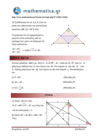 http://www.mathematica.gr/forum/viewtopic.php?f=142&t=44444
Επιμέλεια: xr.tsif Σελίδα 22
ii) Υποθέτουμε ότι τα , ,   είναι τα
μέσα του ορθογωνίου και ισοσκελούς
τριγώνου, A 90 o
τότε:
Γνωρίζουμε ότι το σχηματιζόμενο
τρίγωνο είναι ισοσκελές από το
ερώτημα (α), μένει να δείξουμε ότι
είναι ορθογώνιο.
A 90Z AE
A ZE# Z 90
ZE A
  
   
 
o
o
.
ΘΕΜΑ 3698
Δίνεται τραπέζιο AB με AB , Oˆ ˆA= =90 , 2AB και ˆ ˆ3 B .Από το B
φέρνουμε κάθετη στη  που τέμνει την A στο σημείο K και την A στο
E. Επίσης φέρνουμε την AE που τέμνει τη B στο σημείο . Να αποδείξετε
ότι:
α) Oˆ 45 . (Μονάδες 8)
β)  B AE. (Μονάδες 9)
γ)
1
K
4
  . (Μονάδες 8)
Λύση:
α) Αφού AB τότε
ˆ ˆ3
ˆ ˆ ˆ180 45
 
    
B
o o
B ως εντός και
επί τα αυτά μέρη (...).
β) Αφού ˆ ˆ, 90    o
BE BEA BE .
Τότε:
 