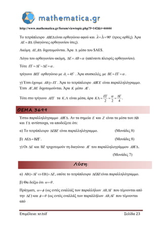http://www.mathematica.gr/forum/viewtopic.php?f=142&t=44444
Επιμέλεια: xr.tsif Σελίδα 23
Το τετράπλευρο ABE είναι ορθογώνιο αφού και ˆ ˆ 90 o
A (τρεις ορθές). Άρα
 AE B (διαγώνιες ορθογωνίου ίσες).
Ακόμη , AE B διχοτομούνται. Άρα  μέσο του $AE$.
Λόγω του ορθογωνίου ακόμη,   E AB  (απέναντι πλευρές ορθογωνίου).
Τότε    E E  .
τρίγωνο BE ορθογώνιο με ?
1ˆ 45 . Άρα ισοσκελές, με   BE E  .
γ) Έτσι έχουμε  AB E . Άρα το τετράπλευρο AB E είναι παραλληλόγραμμο.
Έτσι ,A BE διχοτομούνται. Άρα K μέσο A .
Τότε στο τρίγωνο AE τα ,K είναι μέσα, άρα
2 2 4
 
   
E
K

.
ΘΕΜΑ 3699
Έστω παραλληλόγραμμο AB . Αν τα σημεία E και Z είναι τα μέσα των
και  αντίστοιχα, να αποδείξετε ότι:
α) Το τετράπλευρο EBZ είναι παραλληλόγραμμο. (Μονάδες 8)
β) AE BZ . (Μονάδες 8)
γ) Οι E και  τριχοτομούν τη διαγώνιο A του παραλληλογράμμου AB .
(Μονάδες 7)
Λύση:
α) AB|| EB|| Z     , οπότε το τετράπλευρο EBZ είναι παραλληλόγραμμο.
β) Θα δείξω ότι   .
Πράγματι,   (ως εντός εναλλάξ των παραλλήλων ,AB που τέμνονται από
την E) και   (ως εντός εναλλάξ των παραλλήλων ,AB που τέμνονται
από
 