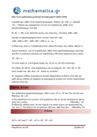 http://www.mathematica.gr/forum/viewtopic.php?f=142&t=44444
Επιμέλεια: xr.tsif Σελίδα 25
τετράπλευρο AB είναι παραλληλόγραμμο. Επίσης Z EB   . Δηλαδή
Z / / EB  που μας εξασφαλίζει ότι και το τετράπλευρο EBZ είναι
παραλληλόγραμμο και άρα :
β) E/ / ZB  , οι δε απέναντι γωνίες του είναι ίσες , συνεπώς ZB EB  .
Επειδή τα παραπληρώματα ίσων γωνιών είναι ίσα από:
0 0
1 2ZB EB 180 ZB 180 EB          .
γ) Φέρνουμε από το παράλληλη στην ZBκαι θα κόψει την ευθεία ABστο .
Άμεση συνέπεια: και το τετράπλευρο ZBείναι παραλληλόγραμμο γιατί έχει
ανά δύο τις απέναντι πλευρές του παράλληλες. Θα είναι επομένως ίσες, οπότε:
Z B    .
Ας είναι τώρα K,τα σημεία τομής της Aμε τις E,ZB αντίστοιχα.
Οι ευθείες E,ZB,  είναι παράλληλες και τα τμήματα AE EB B    θα
είναι λοιπόν και AK K . Αφού ως γνωστόν:
Αν τμήματα ευθείας περιεχόμενα μεταξύ παραλλήλων ευθειών είναι ίσα και
κάθε άλλης ευθείας τα τμήματα τα περιεχόμενα μεταξύ των αυτών παραλλήλων
ευθειών είναι ίσα.
ΘΕΜΑ 3700
Στο ορθογώνιο παραλληλόγραμμο  είναι 30


  και το κέντρο του.
Φέρουμε .
α) Να αποδείξετε ότι η γωνία

χωρίζεται από τη και τη διαγώνιο  σε
τρείς ίσες γωνίες. (Μονάδες 13)
β) Φέρουμε κάθετη στην στο σημείο η οποία τέμνει την προέκταση της
 στο . Να δείξετε ότι τα τρίγωνα  και είναι ίσα. (Μονάδες 12)
Λύση:
60


  γιατί 90 90 30 60
 
   
      .
 