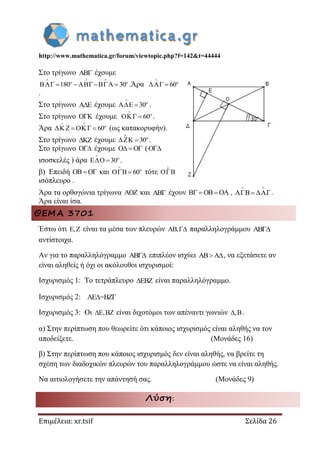 http://www.mathematica.gr/forum/viewtopic.php?f=142&t=44444
Επιμέλεια: xr.tsif Σελίδα 26
Στο τρίγωνο  έχουμε
180 30
  
 
    .Άρα 60


 
.
Στο τρίγωνο  έχουμε 30


  .
Στο τρίγωνο  έχουμε 60


  .
Άρα 60
 

    (ως κατακορυφήν).
Στο τρίγωνο  έχουμε 30


  .
Στο τρίγωνο  έχουμε    (
ισοσκελές ) άρα 30


  .
β) Επειδή    και 60


  τότε 
ισόπλευρο .
Άρα τα ορθογώνια τρίγωνα  και  έχουν     ,
 
 .
Άρα είναι ίσα.
ΘΕΜΑ 3701
Έστω ότι E,Z είναι τα μέσα των πλευρών AB, παραλληλογράμμου AB
αντίστοιχα.
Αν για το παραλληλόγραμμο AB επιπλέον ισχύει AB A , να εξετάσετε αν
είναι αληθείς ή όχι οι ακόλουθοι ισχυρισμοί:
Ισχυρισμός 1: Το τετράπλευρο EBZ είναι παραλληλόγραμμο.
Ισχυρισμός 2: AE =BZ 
Ισχυρισμός 3: Οι E,BZ είναι διχοτόμοι των απέναντι γωνιών ,B .
α) Στην περίπτωση που θεωρείτε ότι κάποιος ισχυρισμός είναι αληθής να τον
αποδείξετε. (Μονάδες 16)
β) Στην περίπτωση που κάποιος ισχυρισμός δεν είναι αληθής, να βρείτε τη
σχέση των διαδοχικών πλευρών του παραλληλογράμμου ώστε να είναι αληθής.
Να αιτιολογήσετε την απάντησή σας. (Μονάδες 9)
Λύση:
 