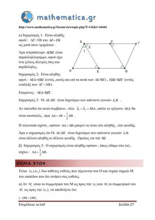 http://www.mathematica.gr/forum/viewtopic.php?f=142&t=44444
Επιμέλεια: xr.tsif Σελίδα 27
α) Ισχυρισμός 1: Είναι αληθής
αφού : Z/ /EB και Z EB 
ως μισά ίσων τμημάτων .
Άρα τετράπλευρο EBZ είναι
παραλληλόγραμμο, αφού έχει
ένα ζεύγος πλευρές ίσες και
παράλληλες .
Ισχυρισμός 2: Είναι αληθής
αφού : AE =EBZ (εντός ,εκτός και επί τα αυτά των E//BZ ) , EBZ=BZ (εντός
εναλλάξ των / /AB ) .
Επομένως : AE =BZ .
Ισχυρισμός 3: Οι E,BZ είναι διχοτόμοι των απέναντι γωνιών ,B .
Αν υποτεθεί ότι αυτό συμβαίνει , τότε 1 2
ˆ ˆ AE     ,οπότε το τρίγωνο AE θα
είναι ισοσκελές , άρα
1
A AE AB
2
   .
Η τελευταία σχέση , εφόσον A AB μπορεί να είναι είτε αληθής , είτε ψευδής.
Άρα ο ισχυρισμός ότι Οι E,BZ είναι διχοτόμοι των απέναντι γωνιών ,B
είναι άλλοτε αληθής κι άλλοτε ψευδής . Ομοίως για την BZ
β) Ισχυρισμός 3: Ο ισχυρισμός είναι αληθής εφόσον , όπως είδαμε στο (α) ,
ισχύει :
1
A AB
2
  .
ΘΕΜΑ 3704
Έστω 1 2,( ) ( ) δυο κάθετες ευθείες που τέμνονται στο Ο και τυχαίο σημείο Μ
του επιπέδου που δεν ανήκει στις ευθείες.
α) Αν 1M είναι το συμμετρικό του Μ ως προς την 1( ) και 2M το συμμετρικό του
1M ως προς την 2( ) , να αποδείξετε ότι:
i. 1OM OM .
 