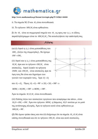 http://www.mathematica.gr/forum/viewtopic.php?f=142&t=44444
Επιμέλεια: xr.tsif Σελίδα 28
ii. Τα σημεία Μ, Ο και 2M είναι συνευθειακά.
iii. Το τρίγωνο 1 2MM M είναι ορθογώνιο.
β) Αν 3M είναι το συμμετρικό σημείο του 2M ως προς την 1( ) , τι είδους
παραλληλόγραμμο είναι το 1 2 3MM M M ; Να αιτιολογήσετε την απάντησή σας.
Λύση:
(α) (i) Αφού η 1( ) είναι μεσοκάθετος του
1MM , (λόγω της συμμετρίας) , θα έχουμε
1OM OM .
(ii) Αφού και η 2( ) είναι μεσοκάθετος της
1 2M M άρα και το τρίγωνο 1 2OM M είναι
ισοσκελές. Αφού λοιπόν τα τρίγωνα
1OMM και 1 2OM M είναι ισοσκελή, άρα τα
ύψη τους θα είναι και διχοτόμοι των
γωνιών των κορυφών τους. Άρα 1 2O O
και 3 4O O . Όμως 2 3 2 390 2 2 180     o o
O O O O
1 1 2 2180 180   o o
MOM M OM MOM .
Άρα τα σημεία 2, ,M O M είναι συνευθειακά.
(iii) Επίσης λόγω των ισοσκελών τριγώνων που αναφέραμε πιο πάνω , είναι
2 1 M O OM OM . Άρα στο τρίγωνο 2MOM η διάμεσος 1M O ισούται με το μισό
της αντίστοιχης πλευράς. Άρα το τρίγωνο αυτό είναι ορθογώνιο με
1 2 90 o
MM M .
(β) Με όμοιο τρόπο όπως και στο (ii) δείχνουμε ότι τα σημεία 3 1, ,M O M είναι
επίσης συνευθειακά και ότι το τρίγωνο 2 3OM M είναι και αυτό ισοσκελές.
 