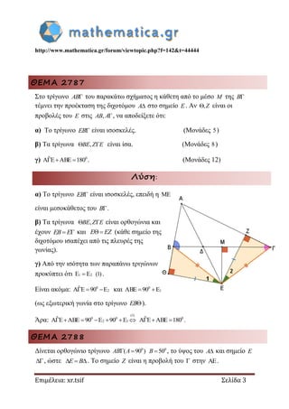 http://www.mathematica.gr/forum/viewtopic.php?f=142&t=44444
Επιμέλεια: xr.tsif Σελίδα 3
ΘΕΜΑ 2787
Στο τρίγωνο AB του παρακάτω σχήματος η κάθετη από το μέσο M της B
τέμνει την προέκταση της διχοτόμου A στο σημείο E. Αν , Z είναι οι
προβολές του E στις , AB A , να αποδείξετε ότι:
α) Το τρίγωνο EB είναι ισοσκελές. (Μονάδες 5)
β) Τα τρίγωνα , BE Z E είναι ίσα. (Μονάδες 8)
γ) 0ˆA E ABE 180   . (Μονάδες 12)
Λύση:
α) Το τρίγωνο EB είναι ισοσκελές, επειδή η 
είναι μεσοκάθετος του B .
β) Τα τρίγωνα , BE Z E είναι ορθογώνια και
έχουν  EB E και E EZ (κάθε σημείο της
διχοτόμου ισαπέχει από τις πλευρές της
γωνίας).
γ) Από την ισότητα των παραπάνω τριγώνων
προκύπτει ότι 1 2E E (1) .
Είναι ακόμα: 0
2ˆA E 90 E   και 0
1ABE 90 E 
(ως εξωτερική γωνία στο τρίγωνο EB ).
Άρα:
(1)
0 0
2 1ˆA E ABE 90 E 90 E       0ˆA E ABE 180   .
ΘΕΜΑ 2788
Δίνεται ορθογώνιο τρίγωνο 0
( 90 ) AB A 0
50B , το ύψος του A και σημείο E
, ώστε   E B . Το σημείο Z είναι η προβολή του  στην .
 