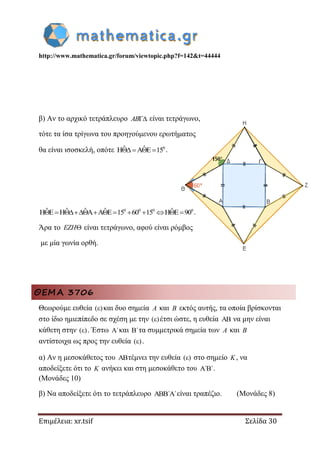 http://www.mathematica.gr/forum/viewtopic.php?f=142&t=44444
Επιμέλεια: xr.tsif Σελίδα 30
β) Αν το αρχικό τετράπλευρο AB είναι τετράγωνο,
τότε τα ίσα τρίγωνα του προηγούμενου ερωτήματος
θα είναι ισοσκελή, οπότε 0ˆ ˆH A E 15    .
0 0 0 0ˆ ˆ ˆ ˆ ˆH E H A A E 15 60 15 H E 90           .
Άρα το EZH είναι τετράγωνο, αφού είναι ρόμβος
με μία γωνία ορθή.
ΘΕΜΑ 3706
Θεωρούμε ευθεία ( ) και δυο σημεία A και B εκτός αυτής, τα οποία βρίσκονται
στο ίδιο ημιεπίπεδο σε σχέση με την ( ) έτσι ώστε, η ευθεία  να μην είναι
κάθετη στην ( ) . Έστω ΄ και ΄ τα συμμετρικά σημεία των A και B
αντίστοιχα ως προς την ευθεία ( ) .
α) Αν η μεσοκάθετος του τέμνει την ευθεία ( ) στο σημείο K, να
αποδείξετε ότι το K ανήκει και στη μεσοκάθετο του ΄ ΄ .
(Μονάδες 10)
β) Να αποδείξετε ότι το τετράπλευρο ΄ ΄  είναι τραπέζιο. (Μονάδες 8)
 