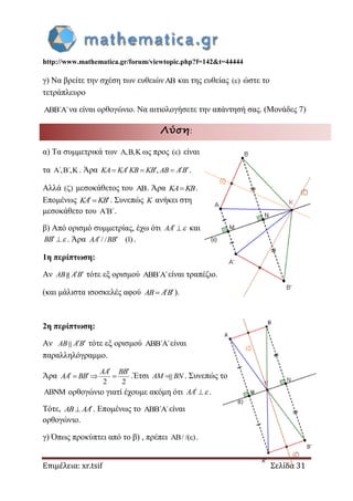 http://www.mathematica.gr/forum/viewtopic.php?f=142&t=44444
Επιμέλεια: xr.tsif Σελίδα 31
γ) Να βρείτε την σχέση των ευθειών και της ευθείας ( ) ώστε το
τετράπλευρο
΄ ΄  να είναι ορθογώνιο. Να αιτιολογήσετε την απάντησή σας. (Μονάδες 7)
Λύση:
α) Τα συμμετρικά των , ,   ως προς ( ) είναι
τα ΄, ΄,   . Άρα ,     KA KA KB KB AB A B .
Αλλά ( ) μεσοκάθετος του . Άρα KA KB.
Επομένως  KA KB . Συνεπώς K ανήκει στη
μεσοκάθετο του ΄ ΄ .
β) Από ορισμό συμμετρίας, έχω ότι  AA  και
 BB  . Άρα / / (1) AA BB .
1η περίπτωση:
Αν  AB A B τότε εξ ορισμού ΄ ΄  είναι τραπέζιο.
(και μάλιστα ισοσκελές αφού  AB AB ).
2η περίπτωση:
Αν  AB A B τότε εξ ορισμού ΄ ΄  είναι
παραλληλόγραμμο.
Άρα
2 2
 
   
AA BB
AA BB .Έτσι AM BN . Συνεπώς το
 ορθογώνιο γιατί έχουμε ακόμη ότι  AA  .
Τότε, AB AA . Επομένως το ΄ ΄  είναι
ορθογώνιο.
γ) Όπως προκύπτει από το β) , πρέπει A / /( )  .
 