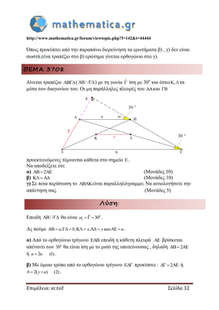 http://www.mathematica.gr/forum/viewtopic.php?f=142&t=44444
Επιμέλεια: xr.tsif Σελίδα 32
Όπως προκύπτει από την παραπάνω διερεύνηση τα ερωτήματα β) , γ) δεν είναι
σωστά.(ένα τραπέζιο στο β) ερώτημα γίνεται ορθογώνιο στο γ).
ΘΕΜΑ 3708
Δίνεται τραπέζιο ( / / ) με τη γωνία

 ίση με 30ο
και έστω , τα
μέσα των διαγωνίων του. Οι μη παράλληλες πλευρές του και 
προεκτεινόμενες τέμνονται κάθετα στο σημείο .
Να αποδείξετε ότι:
α) 2  (Μονάδες 10)
β)  (Μονάδες 10)
γ) Σε ποια περίπτωση το είναι παραλληλόγραμμο; Να αιτιολογήσετε την
απάντηση σας. (Μονάδες 5)
Λύση:
Επειδή AB/ / θα είναι 0
1
ˆ 30   .
Ας πούμε AB , ,K ,A AEa b x y u        .
α) Από το ορθογώνιο τρίγωνο EAB επειδή η κάθετη πλευρά AE βρίσκεται
απέναντι των 0
30 θα είναι ίση με το μισό της υποτείνουσας , δηλαδή AB 2AE
ή 2 (1)a u .
β) Με όμοιο τρόπο από το ορθογώνιο τρίγωνο E προκύπτει : 2AE ή
2( ) (2)b y u  .
 