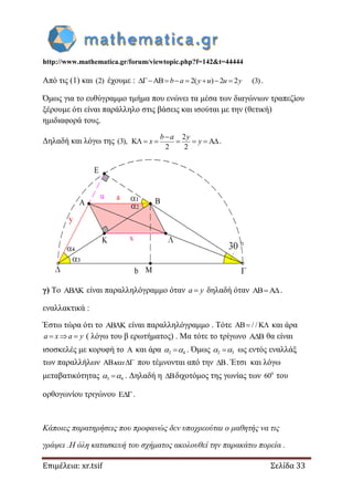 http://www.mathematica.gr/forum/viewtopic.php?f=142&t=44444
Επιμέλεια: xr.tsif Σελίδα 33
Από τις (1) και (2) έχουμε : AB 2( ) 2 2 (3)b a y u u y       .
Όμως για το ευθύγραμμο τμήμα που ενώνει τα μέσα των διαγώνιων τραπεζίου
ξέρουμε ότι είναι παράλληλο στις βάσεις και ισούται με την (θετική)
ημιδιαφορά τους.
Δηλαδή και λόγω της (3),
2
K A
2 2
b a y
x y

      .
γ) Το AB K είναι παραλληλόγραμμο όταν a y δηλαδή όταν .
εναλλακτικά :
Έστω τώρα ότι το AB K είναι παραλληλόγραμμο . Τότε AB / / K  και άρα
a x a y   ( λόγω του β ερωτήματος) . Μα τότε το τρίγωνο A B θα είναι
ισοσκελές με κορυφή το A και άρα 2 4  . Όμως 2 3  ως εντός εναλλάξ
των παραλλήλων AB που τέμνονται από την B . Έτσι και λόγω
μεταβατικότητας 3 4  . Δηλαδή η B διχοτόμος της γωνίας των 0
60 του
ορθογωνίου τριγώνου E.
Κάποιες παρατηρήσεις που προφανώς δεν υποχρεούται ο μαθητής να τις
γράψει .Η όλη κατασκευή του σχήματος ακολουθεί την παρακάτω πορεία .
 