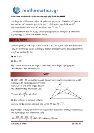 http://www.mathematica.gr/forum/viewtopic.php?f=142&t=44444
Επιμέλεια: xr.tsif Σελίδα 34
Με διάμετρο ευθύγραμμο τμήμα γράφουμε ημικύκλιο . Ο κύκλος κέντρου 
και ακτίνας  τέμνει το ημικύκλιο στο E. Από τυχαίο σημείο B του E
φέρνουμε παράλληλη στην  και τέμνει την E στο A.
Στην περίπτωση που το AB K είναι παραλληλόγραμμο το σημείο B επιλέγεται
ως τομή της E με τη μεσοκάθετο του B.
ΘΕΜΑ 3709
Δίνεται τραπέζιο ABCD με AB/ /CDκαι o
C 30

 . Αν ,K Lτα μέσα των διαγωνίων
,BD AC αντίστοιχα και αν οι πλευρές ,DA CB προεκτεινόμενες τέμνονται κάθετα
στο E να αποδειχθεί ότι:
i) 2 .
ii) L AD  .
iii) Σε ποια περίπτωση το τετράπλευρο ABKL είναι παραλληλόγραμμο;
Αιτιολογήστε την απάντησή σας.
Λύση:
i) 30DCB ABE 
  ως εντός εναλλάξ. Επομένως στο ορθογώνιο τρίγωνο ABE
η πλευρά AE βρίσκεται απέναντι από
γωνία 30
κι έτσι είναι ίση με το μισό
της υποτείνουσας που είναι η AB.
Τελικά 2
2
AB
AE AB AE   .
ii) Στο ορθογώνιο τρίγωνο CDE η
πλευρά DE βρίσκεται απέναντι από γωνία 30
άρα
2
CD
DE  .
Ως γνωστόν το τμήμα που συνδέει τα μέσα των διαγωνίων τραπεζίου ισούται με
την ημιδιαφορά των βάσεων δηλαδή
)
2 2 2
i
CD AB CD AB
KL DE AE AD

      όπως θέλαμε.
 