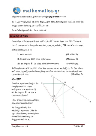 http://www.mathematica.gr/forum/viewtopic.php?f=142&t=44444
Επιμέλεια: xr.tsif Σελίδα 35
iii) Η KL γνωρίζουμε ότι είναι παράλληλη στην ABθα πρέπει όμως να είναι και
ίση με αυτήν δηλαδή
)ii
KL AB AD AB   .
Αυτό δηλαδή συμβαίνει όταν AD AB .
ΘΕΜΑ 3711
Θεωρούμε ορθογώνιο τρίγωνο AB,  A 90
 και το ύψος του . Έστω 
και E τα συμμετρικά σημεία του H ως προς τις ευθείες  και Aαντίστοιχα.
α) Να αποδείξετε ό τι:
I. AH A AE  . (Μονάδες 6)
II. Το τρίγωνο EH είναι ορθογώνιο. (Μονάδες 6)
III. Τα σημεία ,  και είναι συνευθειακά. (Μονάδες 6)
β) Τα τρίγωνα ABκαι EH είναι ίσα; Αν ναι, να το αποδείξετε. Αν όχι, κάτω
από ποιες αρχικές προϋποθέσεις θα μπορούσε να είναι ίσα; Να αιτιολογήσετε
την απάντησή σας. (Μονάδες 7)
ΣΧΟΛΙΟ
Ζητείται πρώτα να δειχτεί ότι
το τρίγωνο EH είναι
ορθογώνιο και κατόπιν (!)
ότι Τα σημεία ,  και 
είναι συνευθειακά.
Εδώ, προφανώς είναι λάθος η
σειρά των ερωτημάτων.
Αν ένας μαθητής δεν
αποδείξει πρώτα το (ΙΙΙ), θα
έχει κάνει λάθος, αν θεωρήσει
(αναπόδεικτα) ότι η E
διέρχεται από το A.
 