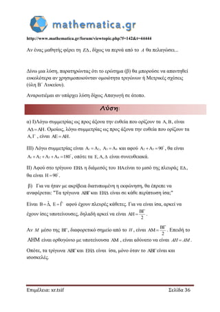 http://www.mathematica.gr/forum/viewtopic.php?f=142&t=44444
Επιμέλεια: xr.tsif Σελίδα 36
Αν ένας μαθητής φέρει τη E , δίχως να περνά από το A θα πελαγώσει...
Δίνω μια λύση, παρατηρώντας ότι το ερώτημα (β) θα μπορούσε να απαντηθεί
ευκολότερα αν χρησιμοποιούνταν ομοιότητα τριγώνων ή Μετρικές σχέσεις
(ύλη Β΄ Λυκείου).
Αναρωτιέμαι αν υπάρχει λύση δίχως Απαγωγή σε άτοπο.
Λύση:
α) Ι)Λόγω συμμετρίας ως προς άξονα την ευθεία που ορίζουν τα A, B, είναι
A AH . Ομοίως, λόγω συμμετρίας ως προς άξονα την ευθεία που ορίζουν τα
A,  , είναι AE AH .
ΙΙΙ) Λόγω συμμετρίας είναι 1 2 3 4A A , A A  και αφού 2 3A A 90
  , θα είναι
1 2 3 4A A A A 180
    , οπότε τα E, A,  είναι συνευθειακά.
ΙΙ) Αφού στο τρίγωνο EH η διάμεσός του HAείναι το μισό της πλευράς E,
θα είναι H 90
 .
β) Για να ήταν με ακρίβεια διατυπωμένη η εκφώνηση, θα έπρεπε να
αναφέρεται: "Τα τρίγωνα ABκαι EH είναι σε κάθε περίπτωση ίσα;"
Είναι ˆ ˆB , E   αφού έχουν πλευρές κάθετες. Για να είναι ίσα, αρκεί να
έχουν ίσες υποτείνουσες, δηλαδή αρκεί να είναι
B
AH
2

 .
Αν M μέσο της B, διαφορετικό σημείο από το H , είναι
B
AM
2

 . Επειδή το
 είναι ορθογώνιο με υποτείνουσα AM , είναι αδύνατο να είναι AH AM .
Οπότε, τα τρίγωνα ABκαι EH είναι ίσα, μόνο όταν το ABείναι και
ισοσκελές.
 